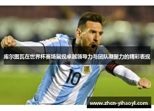库尔图瓦在世界杯赛场展现卓越领导力与团队凝聚力的精彩表现
