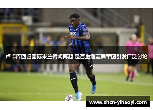 卢卡库回归国际米兰传闻再起 是否重返蓝黑军团引发广泛讨论