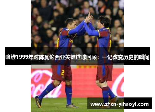 哈维1999年对阵瓦伦西亚关键进球回顾：一记改变历史的瞬间