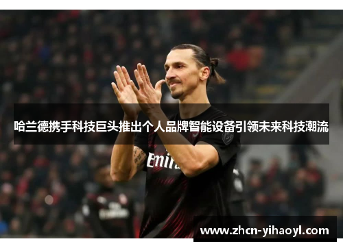 哈兰德携手科技巨头推出个人品牌智能设备引领未来科技潮流