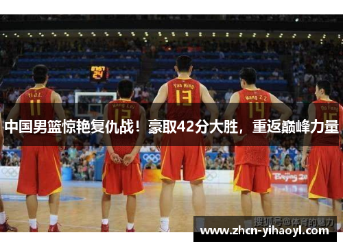 中国男篮惊艳复仇战！豪取42分大胜，重返巅峰力量