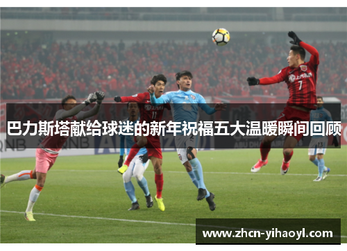 巴力斯塔献给球迷的新年祝福五大温暖瞬间回顾